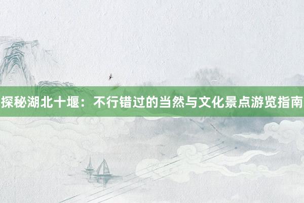 探秘湖北十堰：不行错过的当然与文化景点游览指南