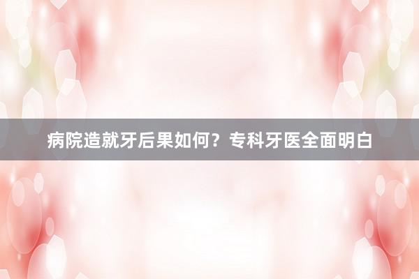 病院造就牙后果如何？专科牙医全面明白